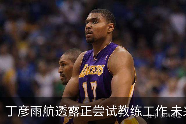 丁彦雨航透露正尝试教练工作 未来或投身青少年篮球事业